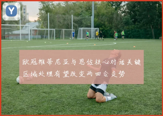 欧冠维蒂尼亚与恩佐核心对话关键区域处理有望改变两回合走势