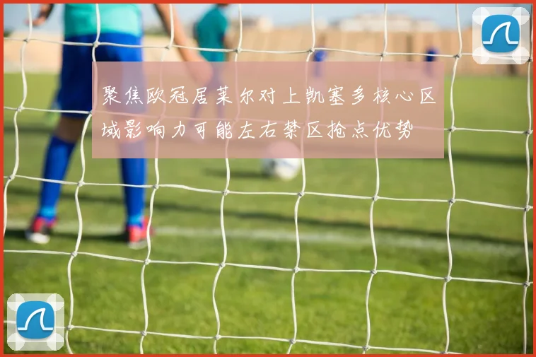 聚焦欧冠居莱尔对上凯塞多核心区域影响力可能左右禁区抢点优势