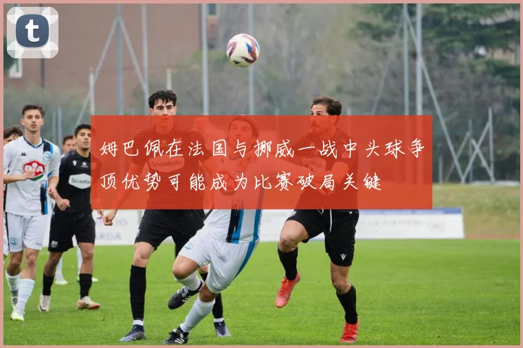 姆巴佩在法国与挪威一战中头球争顶优势可能成为比赛破局关键