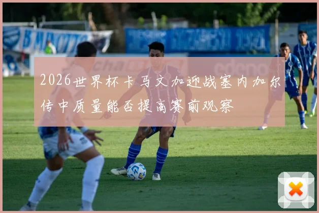 2026世界杯卡马文加迎战塞内加尔传中质量能否提高赛前观察