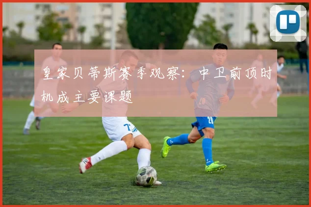 皇家贝蒂斯赛季观察：中卫前顶时机成主要课题