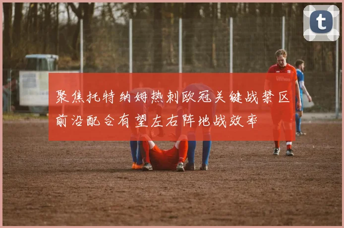 聚焦托特纳姆热刺欧冠关键战禁区前沿配合有望左右阵地战效率