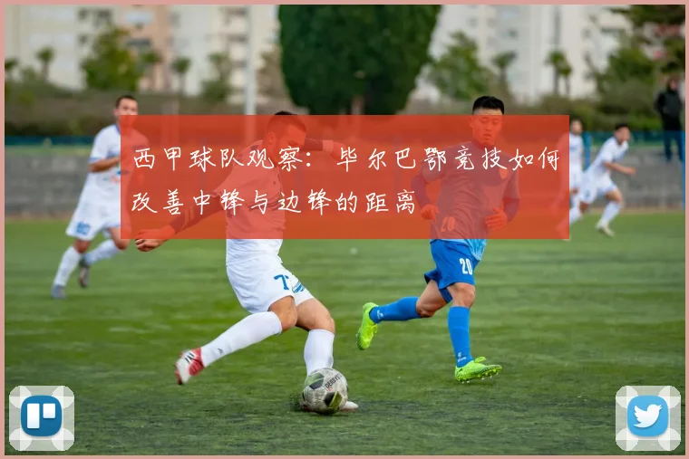 西甲球队观察:毕尔巴鄂竞技如何改善中锋与边锋的距离
