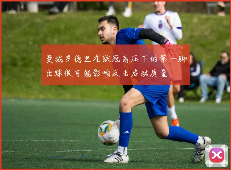 曼城罗德里在欧冠高压下的第一脚出球很可能影响反击启动质量