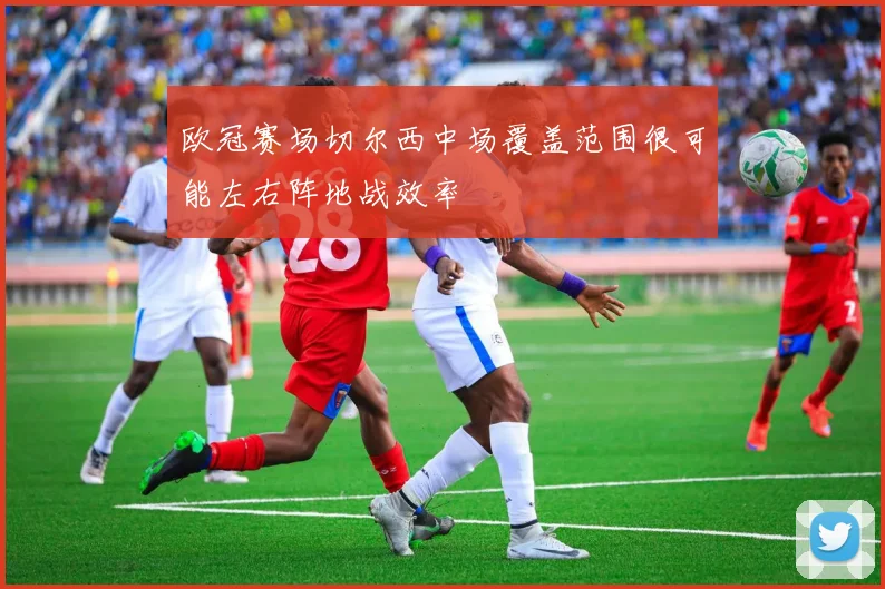 欧冠赛场切尔西中场覆盖范围很可能左右阵地战效率