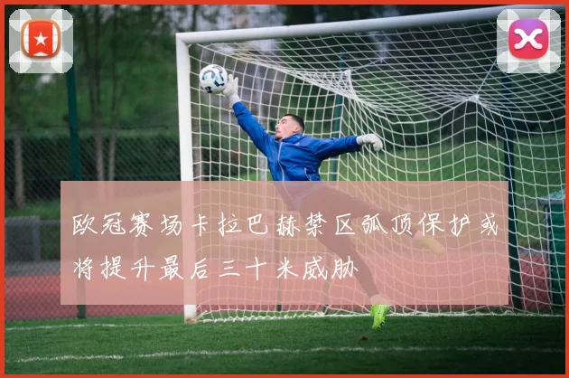 欧冠赛场卡拉巴赫禁区弧顶保护或将提升最后三十米威胁