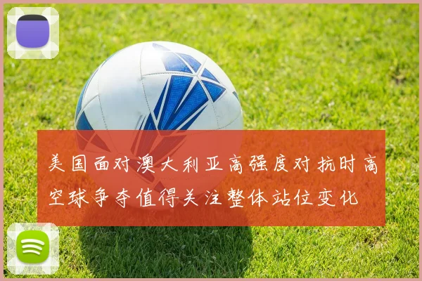 美国面对澳大利亚高强度对抗时高空球争夺值得关注整体站位变化