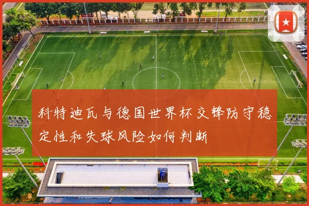 科特迪瓦与德国世界杯交锋防守稳定性和失球风险如何判断