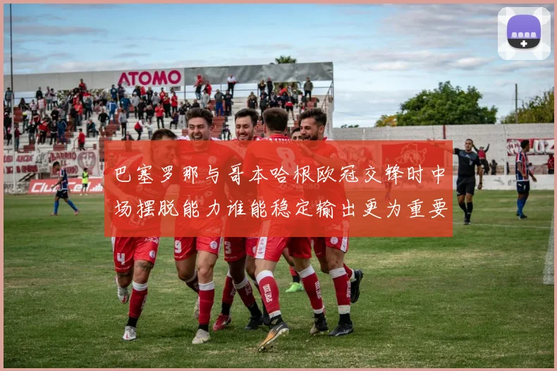 巴塞罗那与哥本哈根欧冠交锋时中场摆脱能力谁能稳定输出更为重要